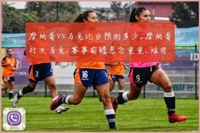 摩纳哥vs马竞比分预测多少,摩纳哥对决马竞,赛事前瞻悬念重重,谁将问鼎