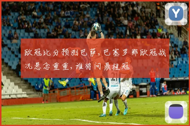 欧冠比分预测巴萨,巴塞罗那欧冠战况悬念重重,谁将问鼎桂冠